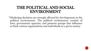 THE POLITICAL AND SOCIAL
ENVIRONMENT
Marketing decisions are strongly affected by developments in the
political environment. The political environment consists of
laws, government agencies, and pressure groups that influence
or limit various organizations and individuals in a given society.
 