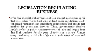 LEGISLATION REGULATING
BUSINESS
Even the most liberal advocates of free-market economies agree
that the system works best with at least some regulation. Well-
conceived regulation can encourage competition and ensure fair
markets for goods and services. Thus, governments develop
public policy to guide commerce—sets of laws and regulations
that limit business for the good of society as a whole. Almost
every marketing activity is subject to a wide range of laws and
regulations.
 
