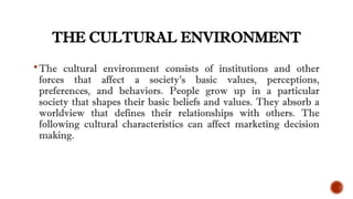 THE CULTURAL ENVIRONMENT
The cultural environment consists of institutions and other
forces that affect a society’s basic values, perceptions,
preferences, and behaviors. People grow up in a particular
society that shapes their basic beliefs and values. They absorb a
worldview that defines their relationships with others. The
following cultural characteristics can affect marketing decision
making.
 