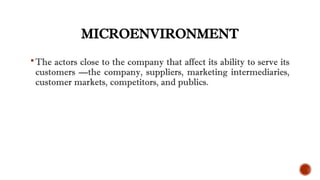 MICROENVIRONMENT
The actors close to the company that affect its ability to serve its
customers —the company, suppliers, marketing intermediaries,
customer markets, competitors, and publics.
 