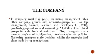 THE COMPANY
In designing marketing plans, marketing management takes
other company groups into account—groups such as top
management, finance, research and development (R&D),
purchasing, operations, and accounting. All of these interrelated
groups form the internal environment. Top management sets
the company’s mission, objectives, broad strategies, and policies.
Marketing managers make decisions within the strategies and
plans made by top management.
 