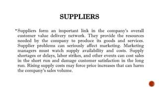 SUPPLIERS
Suppliers form an important link in the company’s overall
customer value delivery network. They provide the resources
needed by the company to produce its goods and services.
Supplier problems can seriously affect marketing. Marketing
managers must watch supply availability and costs. Supply
shortages or delays, labor strikes, and other events can cost sales
in the short run and damage customer satisfaction in the long
run. Rising supply costs may force price increases that can harm
the company’s sales volume.
 