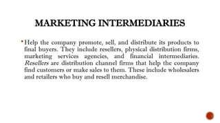 MARKETING INTERMEDIARIES
Help the company promote, sell, and distribute its products to
final buyers. They include resellers, physical distribution firms,
marketing services agencies, and financial intermediaries.
Resellers are distribution channel firms that help the company
find customers or make sales to them. These include wholesalers
and retailers who buy and resell merchandise.
 
