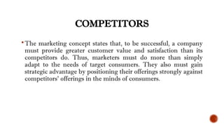 COMPETITORS
The marketing concept states that, to be successful, a company
must provide greater customer value and satisfaction than its
competitors do. Thus, marketers must do more than simply
adapt to the needs of target consumers. They also must gain
strategic advantage by positioning their offerings strongly against
competitors’ offerings in the minds of consumers.
 