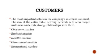 CUSTOMERS
The most important actors in the company’s microenvironment.
The aim of the entire value delivery network is to serve target
customers and create strong relationships with them.
Consumer markets
Business markets
Reseller markets
Government markets
International markets
 
