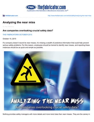 thefabricator.com http://www.thefabricator.com/article/safety/analyzing-the-near-miss
By Rob Sweeney
Analyzing the near miss
Are companies overlooking crucial safety data?
THE FABRICATOR® OCTOBER 2015
October 15, 2015
If a company doesn’t record its near misses, it’s missing a wealth of predictive information that could help prevent
serious safety problems. For this reason, employees should be trained to identify near misses, and reporting these
instances should be as quick and simple as possible.
Nothing provides safety managers with more details and more trend data than near misses. They are the canary in
 