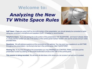 Welcome to: Analyzing the New  TV White Space Rules VoIP Users:  If you are using VoIP for the audio portion of the presentation, you should already be connected to audio using your computer’s microphone and speakers (VoIP). A headset is recommended. Telephone Users:  If you are joining the audio portion of this presentation VIA TELEPHONE,  and haven’t already dialed in, simply dial the number you see in the section of the control panel marked “AUDIO” and use the access and pin codes provided there. Questions:  We will address questions at the conclusion of this webinar. You may send your questions to us ANYTIME throughout the presentation-- via the text chat tool in the control panel, titled “QUESTIONS”. Viewing Tip: At any time throughout the presentation you may MINIMIZE the CONTROL PANEL and view just the presentation screen by clicking on the small double black arrows at the TOP of the control panel . This session is being recorded. We will send all attendees a link where you can access it as soon as it is posted. 
