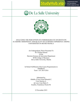 ANALYZING THE PERCEPTION OF UNDERGRADUATE STUDENTS ON
ACADEMIC DISHONESTY AND QUALITY OF LEARNING EXPERIENCE AMONG
UNIVERSITIES IN METRO MANILA
An Undergraduate Thesis Presented To
Dr. Emilina Sarreal
Of the
Decision Sciences & Innovation Department
RVR-College of Business
De La Salle University, Manila
In Partial Fulfillment of the Course Requirements in
THSMGT2
Term 1 AY 2015-2016
Submitted by:
Abdalla, O’myr Faisal Mustafa C.
Cruz, Karissa A.
de Leoz, Cara Marie V.
Eusebio, Franchesca Nicole M.
23 November 2015
 