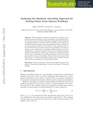 arXiv:1809.07649v3
[quant-ph]
1
Nov
2018
Analyzing the Quantum Annealing Approach for
Solving Linear Least Squares Problems
Ajinkya Borle( )
and Samuel J. Lomonaco
CSEE Department,University of Maryland Baltimore County, Baltimore MD 21250
{aborle1,lomonaco}@umbc.edu
Abstract. With the advent of quantum computers, researchers are ex-
ploring if quantum mechanics can be leveraged to solve important prob-
lems in ways that may provide advantages not possible with conventional
or classical methods. A previous work by O'Malley and Vesselinov in
2016 briefly explored using a quantum annealing machine for solving lin-
ear least squares problems for real numbers. They suggested that it is
best suited for binary and sparse versions of the problem. In our work, we
propose a more compact way to represent variables using two’s and one’s
complement on a quantum annealer. We then do an in-depth theoretical
analysis of this approach, showing the conditions for which this method
may be able to outperform the traditional classical methods for solving
general linear least squares problems. Finally, based on our analysis and
observations, we discuss potentially promising areas of further research
where quantum annealing can be especially beneficial.
Keywords: Quantum Annealing · Simulated Annealing · Quantum Com-
puting · Combinatorial Optimization · Linear Least Squares · Numerical
Methods.
1 Introduction
Quantum computing opens up a new paradigm of approaching computational
problems that may be able to provide advantages that classical (i.e. conven-
tional) computation cannot match. A specific subset of quantum computing is
the quantum annealing meta-heuristic, which is aimed at optimization problems.
Quantum annealing is a hardware implementation of exploiting the effects of
quantum mechanics in hopes to get as close to a global minimum of the objec-
tive function [4]. One popular model of an optimization problem that quantum
annealers are based upon is the Ising Model [13]. It can be written as:
F(h, J) =
X
a
haσa +
X
a<b
Jabσaσb (1)
where σa ∈ {−1, 1} represents the qubit (quantum bit) spin and ha and Jab are
the coefficients for the qubit spins and couplers respectively [7]. The quantum
annealer’s job is to return the set of values for σas that would correspond to the
smallest value of F(h, J).
 