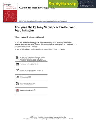 Full Terms & Conditions of access and use can be found at
https://www.tandfonline.com/action/journalInformation?journalCode=oabm20
Cogent Business & Management
ISSN: (Print) (Online) Journal homepage: https://www.tandfonline.com/loi/oabm20
Analyzing the Railway Network of the Belt and
Road Initiative
Yilmaz Uygun & Jahanzeb Ahsan |
To cite this article: Yilmaz Uygun & Jahanzeb Ahsan | (2021) Analyzing the Railway
Network of the Belt and Road Initiative, Cogent Business & Management, 8:1, 1932066, DOI:
10.1080/23311975.2021.1932066
To link to this article: https://doi.org/10.1080/23311975.2021.1932066
© 2021 The Author(s). This open access
article is distributed under a Creative
Commons Attribution (CC-BY) 4.0 license.
Published online: 29 Jul 2021.
Submit your article to this journal
Article views: 755
View related articles
View Crossmark data
 