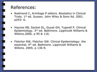 References:
• Redmond C, Armitage P editors. Biostatics in Clinical
Trials. 1st ed. Sussex. John Wiley & Sons ltd. 2001.
p243- 6.
• Haynes RB, Sacket DL, Guyat GH, Tugwell P. Clinical
Epidemiology. 3rd ed. Baltimore. Lippincott Williams &
Wilkins.2006. p 95 & 116.
• Fletcher RW, Fletcher SW. Clinical Epidemiology: the
essential. 4th ed. Baltimore. Lippincott Williams &
Wilkins. 2005. p 136-9.
 