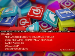 By Zarmeen Durrani
ANALYZING THE ROLE OF REPORTING; NEED AND INFLUENCE IN THE
SITUATION
• MEDIA CONTRIBUTION TO GOVERNMENT POLICY
• USING MEDIA FOR HUMANITARIAN RESPONSES
• EARLY WARNINGS
• LOCAL MEDIA
• COVERING CONFLICTS
 