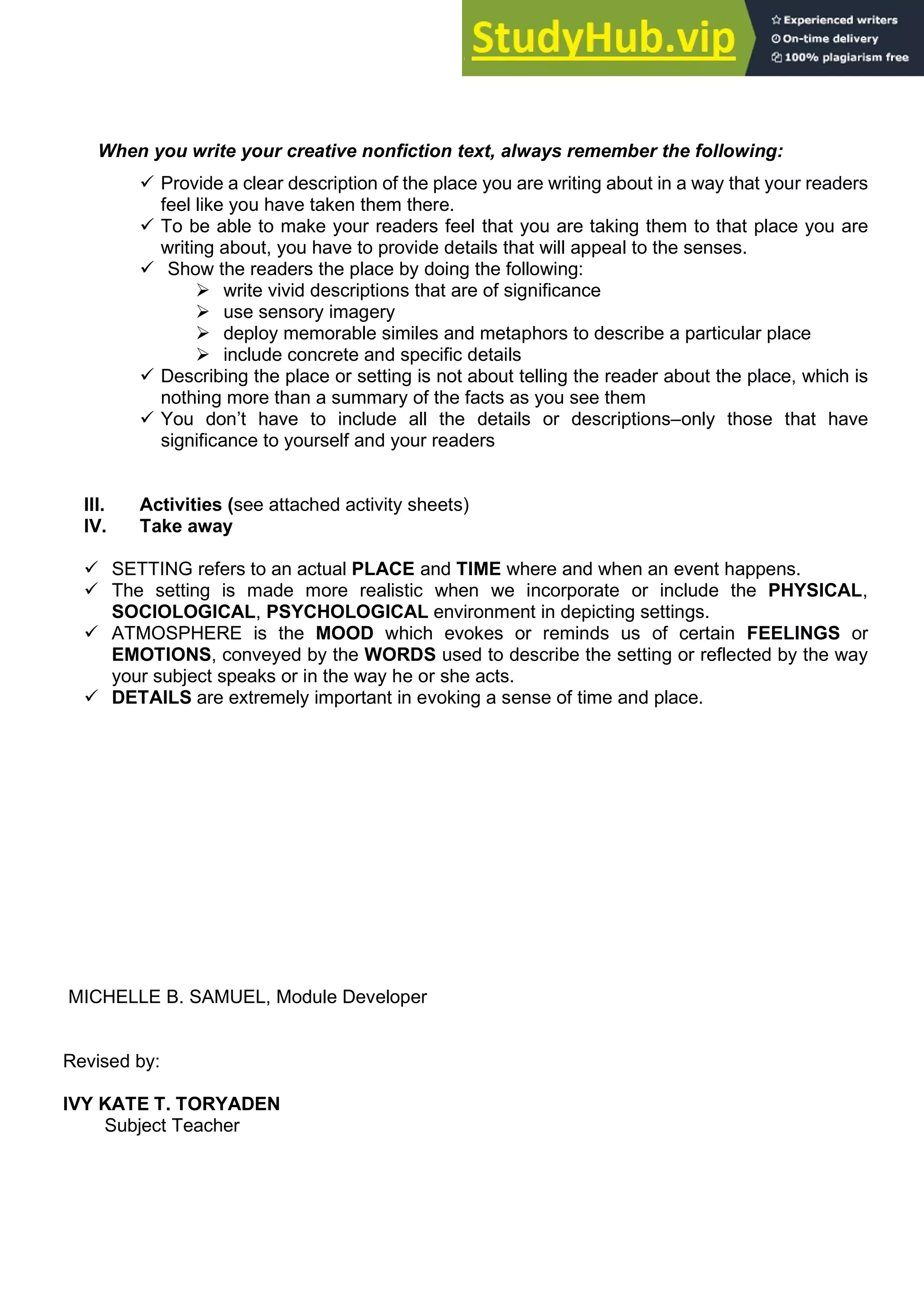 When you write your creative nonfiction text, always remember the following:
 Provide a clear description of the place you are writing about in a way that your readers
feel like you have taken them there.
 To be able to make your readers feel that you are taking them to that place you are
writing about, you have to provide details that will appeal to the senses.
 Show the readers the place by doing the following:
 write vivid descriptions that are of significance
 use sensory imagery
 deploy memorable similes and metaphors to describe a particular place
 include concrete and specific details
 Describing the place or setting is not about telling the reader about the place, which is
nothing more than a summary of the facts as you see them
 You don’t have to include all the details or descriptions–only those that have
significance to yourself and your readers
III. Activities (see attached activity sheets)
IV. Take away
 SETTING refers to an actual PLACE and TIME where and when an event happens.
 The setting is made more realistic when we incorporate or include the PHYSICAL,
SOCIOLOGICAL, PSYCHOLOGICAL environment in depicting settings.
 ATMOSPHERE is the MOOD which evokes or reminds us of certain FEELINGS or
EMOTIONS, conveyed by the WORDS used to describe the setting or reflected by the way
your subject speaks or in the way he or she acts.
 DETAILS are extremely important in evoking a sense of time and place.
MICHELLE B. SAMUEL, Module Developer
Revised by:
IVY KATE T. TORYADEN
Subject Teacher
 