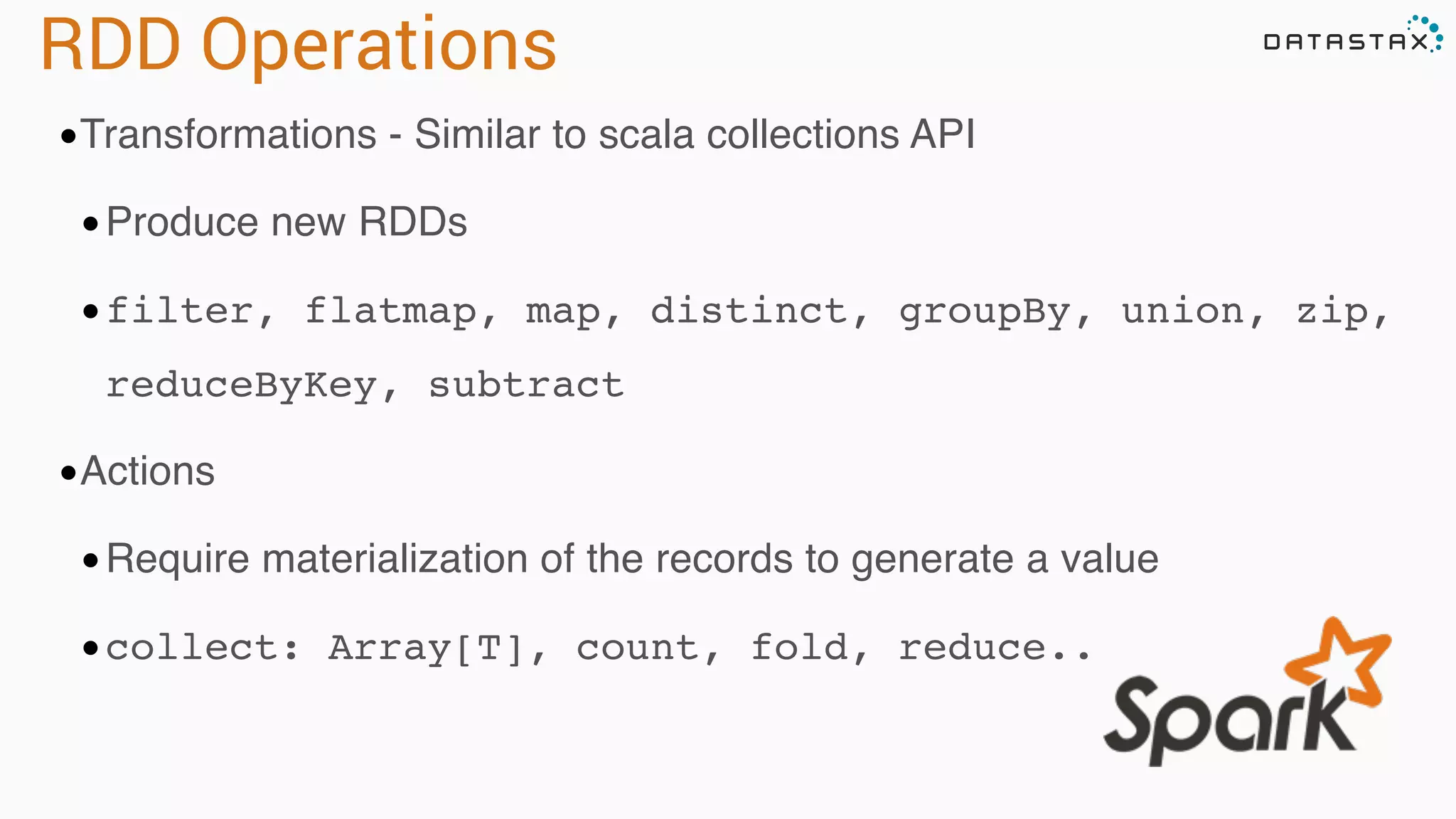 RDD Operations •Transformations - Similar to scala collections API •Produce new RDDs •filter, flatmap, map, distinct, groupBy, union, zip, reduceByKey, subtract •Actions •Require materialization of the records to generate a value •collect: Array[T], count, fold, reduce.. 