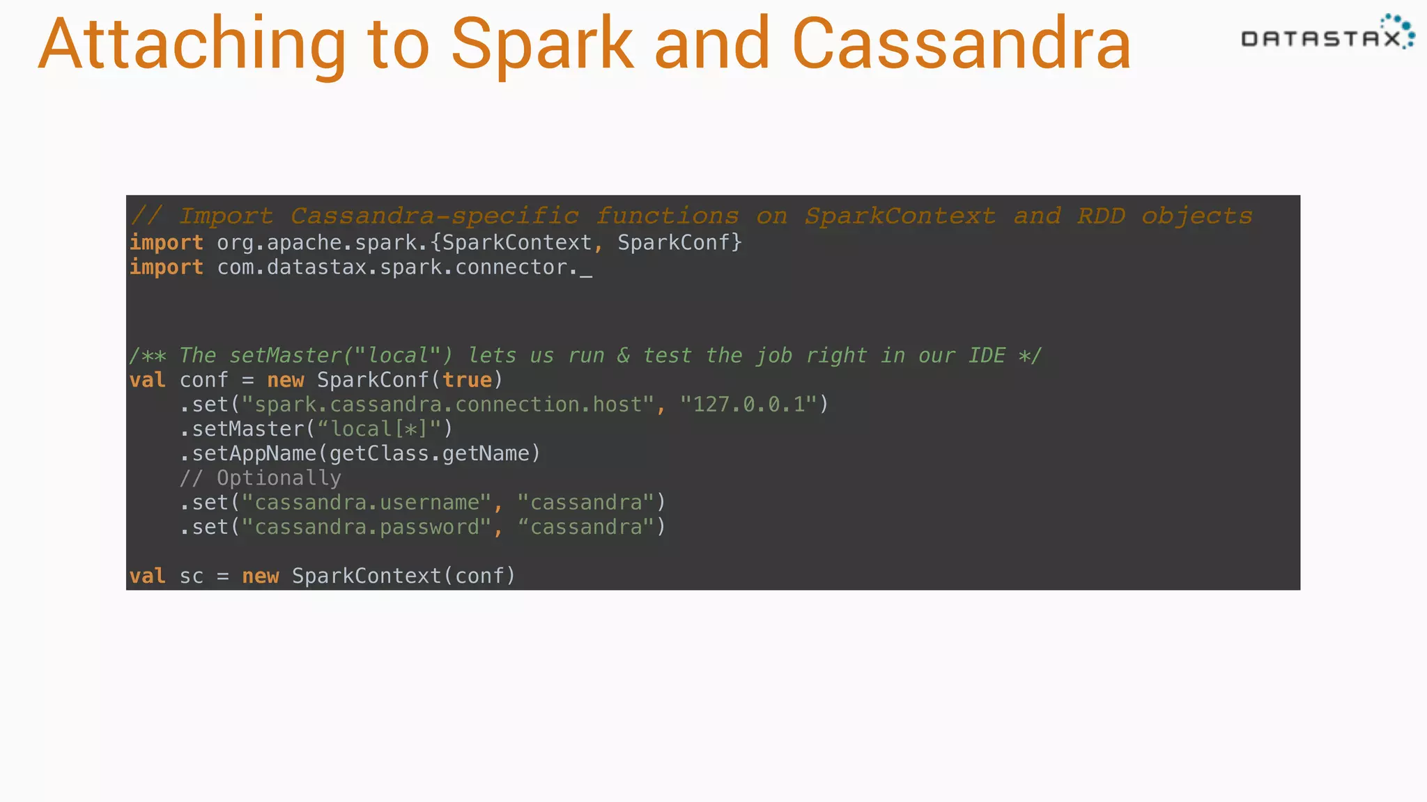 Attaching to Spark and Cassandra // Import Cassandra-specific functions on SparkContext and RDD objects import org.apache.spark.{SparkContext, SparkConf}  import com.datastax.spark.connector._ /** The setMaster("local") lets us run & test the job right in our IDE */  val conf = new SparkConf(true) .set("spark.cassandra.connection.host", "127.0.0.1") .setMaster(“local[*]") .setAppName(getClass.getName) // Optionally  .set("cassandra.username", "cassandra")  .set("cassandra.password", “cassandra")   val sc = new SparkContext(conf) 