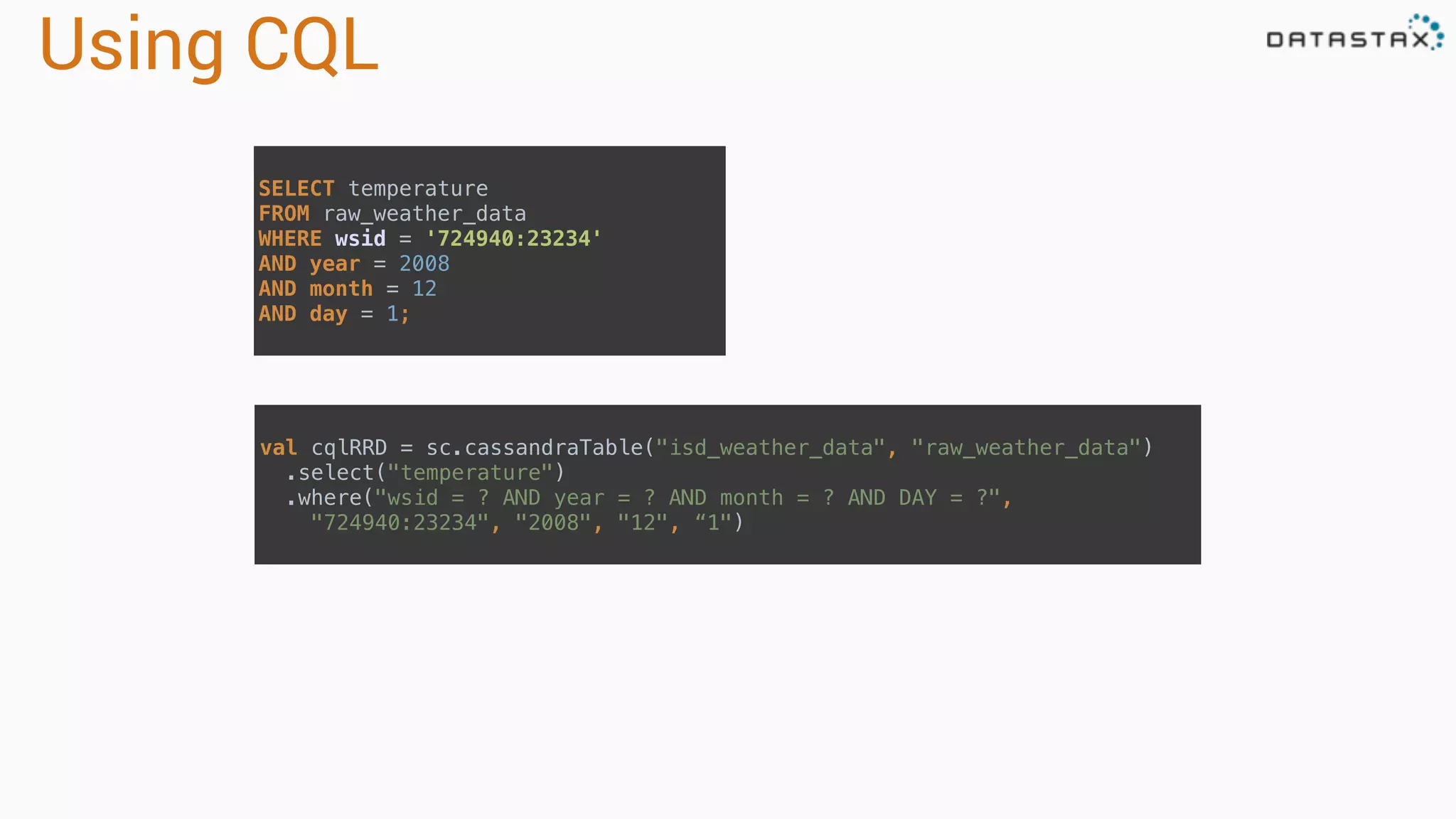 Using CQL SELECT temperature  FROM raw_weather_data  WHERE wsid = '724940:23234'  AND year = 2008  AND month = 12  AND day = 1; val cqlRRD = sc.cassandraTable("isd_weather_data", "raw_weather_data")  .select("temperature")  .where("wsid = ? AND year = ? AND month = ? AND DAY = ?",  "724940:23234", "2008", "12", “1") 