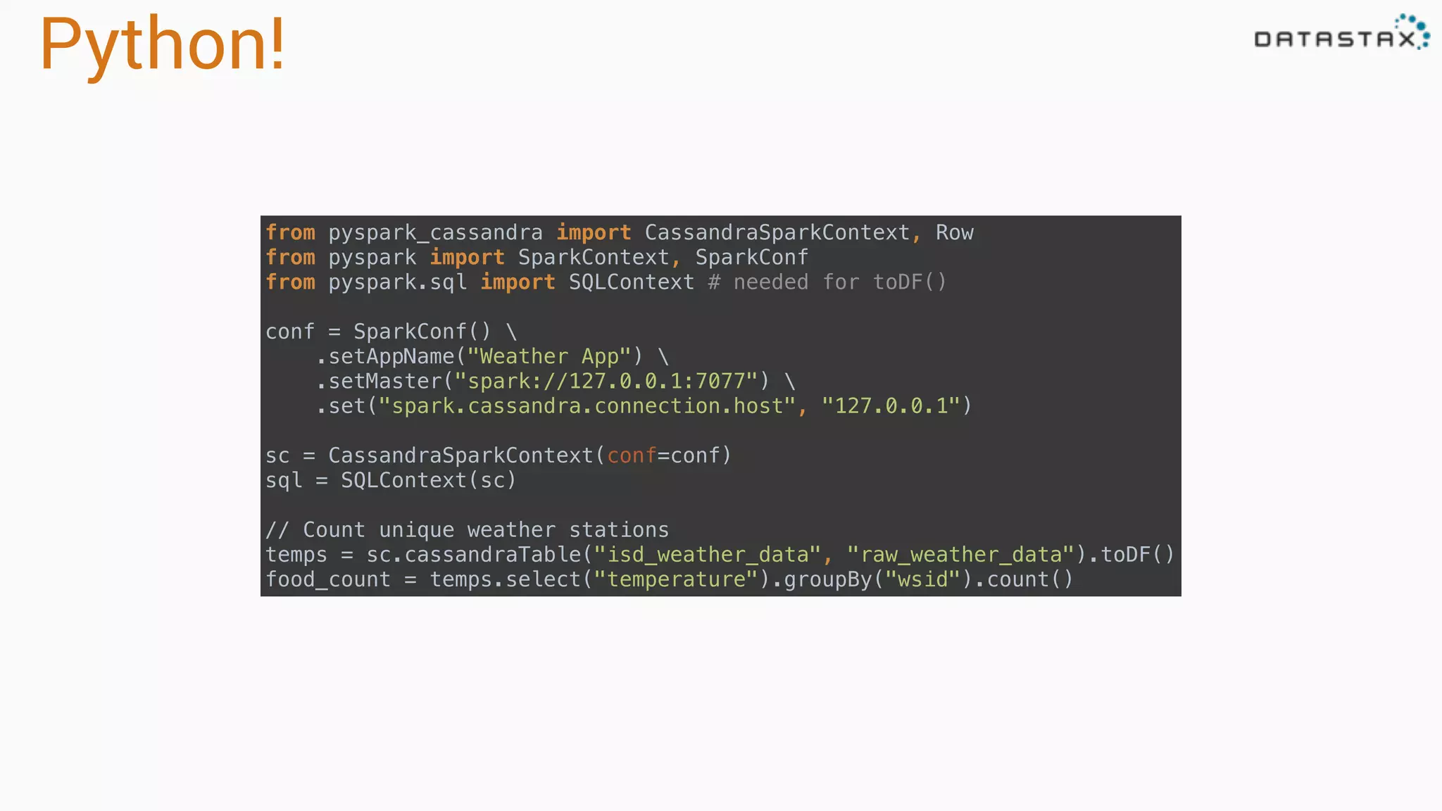 Python! from pyspark_cassandra import CassandraSparkContext, Row  from pyspark import SparkContext, SparkConf  from pyspark.sql import SQLContext # needed for toDF()    conf = SparkConf()   .setAppName("Weather App")   .setMaster("spark://127.0.0.1:7077")   .set("spark.cassandra.connection.host", "127.0.0.1")    sc = CassandraSparkContext(conf=conf)  sql = SQLContext(sc)  // Count unique weather stations  temps = sc.cassandraTable("isd_weather_data", "raw_weather_data").toDF()  food_count = temps.select("temperature").groupBy("wsid").count() 