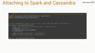 Attaching to Spark and Cassandra
// Import Cassandra-specific functions on SparkContext and RDD objects
import org.apache.spark.{SparkContext, SparkConf} 
import com.datastax.spark.connector._
/** The setMaster("local") lets us run & test the job right in our IDE */ 
val conf = new SparkConf(true)
.set("spark.cassandra.connection.host", "127.0.0.1")
.setMaster(“local[*]")
.setAppName(getClass.getName)
// Optionally 
.set("cassandra.username", "cassandra") 
.set("cassandra.password", “cassandra")
 
val sc = new SparkContext(conf)
 