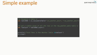 Simple example
/** keyspace & table */ 
val tableRDD = sc.cassandraTable("isd_weather_data", "raw_weather_data") 
 
 
/** get a simple count of all the rows in the raw_weather_data table */ 
val rowCount = tableRDD.count() 
 
 
println(s"Total Rows in Raw Weather Table: $rowCount") 
sc.stop()
 