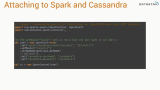 Attaching to Spark and Cassandra
// Import Cassandra-specific functions on SparkContext and RDD objects
import org.apache.spark.{SparkContext, SparkConf} 
import com.datastax.spark.connector._
/** The setMaster("local") lets us run & test the job right in our IDE */ 
val conf = new SparkConf(true)
.set("spark.cassandra.connection.host", "127.0.0.1")
.setMaster(“local[*]")
.setAppName(getClass.getName)
// Optionally 
.set("cassandra.username", "cassandra") 
.set("cassandra.password", “cassandra")
 
val sc = new SparkContext(conf)
 