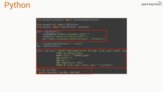 Python
from pyspark_cassandra import CassandraSparkContext 
 
from pyspark.sql import SQLContext 
from pyspark import SparkContext, SparkConf 
 
conf = SparkConf()  
.setAppName("PySpark Cassandra Test")  
.setMaster("spark://127.0.0.1:7077")  
.set("spark.cassandra.connection.host", "127.0.0.1") 
 
sc = CassandraSparkContext(conf=conf) 
sql = SQLContext(sc) 
 
rows = sql.sql('''SELECT max(temperature) AS high, wsid, year, month, day 
FROM raw_weather_data 
WHERE wsid = '724940:23234' 
AND month = 6 
AND day =1 
AND temperature !=0.0 
GROUP BY wsid, year, month, day;''').collect() 
 
for row in rows: 
print row.wsid, row.day, row.high
 