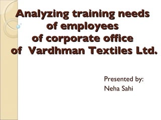 Analyzing training needs  of employees  of corporate office  of  Vardhman Textiles Ltd. Presented by: Neha Sahi 