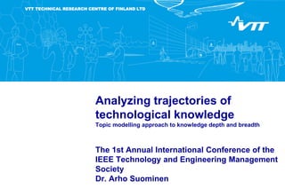 VTT TECHNICAL RESEARCH CENTRE OF FINLAND LTD
Analyzing trajectories of
technological knowledge
Topic modelling approach to knowledge depth and breadth
The 1st Annual International Conference of the
IEEE Technology and Engineering Management
Society
Dr. Arho Suominen
 
