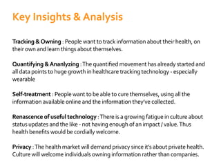 Tracking &Owning : People want to track information about their health, on
their own and learn things about themselves.
Quantifying &Ananlyzing
all data points to huge growth in healthcare tracking technology - especially
wearable
Self-treatment : People want to be able to cure themselves, using all the
information available online and the information they’ve collected.
Renascence of useful technology:There is a growing fatigue in culture about
status updates and the like - not having enough of an impact / value.Thus
Privacy :The health market will demand privacy since it’s about private health.
Culture will welcome individuals owning information rather than companies.
Key Insights & Analysis
 
