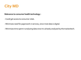 Relevance to consumer health technology :
-Could get access to consumer vitals.
- Minimizes need for paperwork in services, since most data is digital.
- Minimizes time spent in analyzing data since it is alraedy analyzed by the tracker/tech.
City MD
 