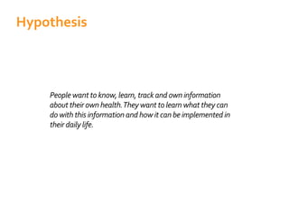 People want to know, learn, track and own information
about their own health.They want to learn what they can
do with this information and how it can be implemented in
their daily life.
Hypothesis
 