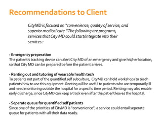 CityMD is focused on “convenience, quality of service, and
superior medical care.”The following are programs,
services thatCity MD could start/integrate into their
services :
- Emergency preperation
The patient’s tracking device can alertCity MD of an emergency and give his/her location,
so thatCity MD can be prepared before the patient arrives.
- Renting out and tutoring of wearable health tech
patients how to use this equipment. Renting will be useful to patients who are temporarily ill
early discharge, sinceCityMD can keep a track even after the patient leaves the hospital.
Since one of the priorities ofCityMD is “convenience”, a service could entail seperate
queue for patients with all their data ready.
Recommendations to Client
 