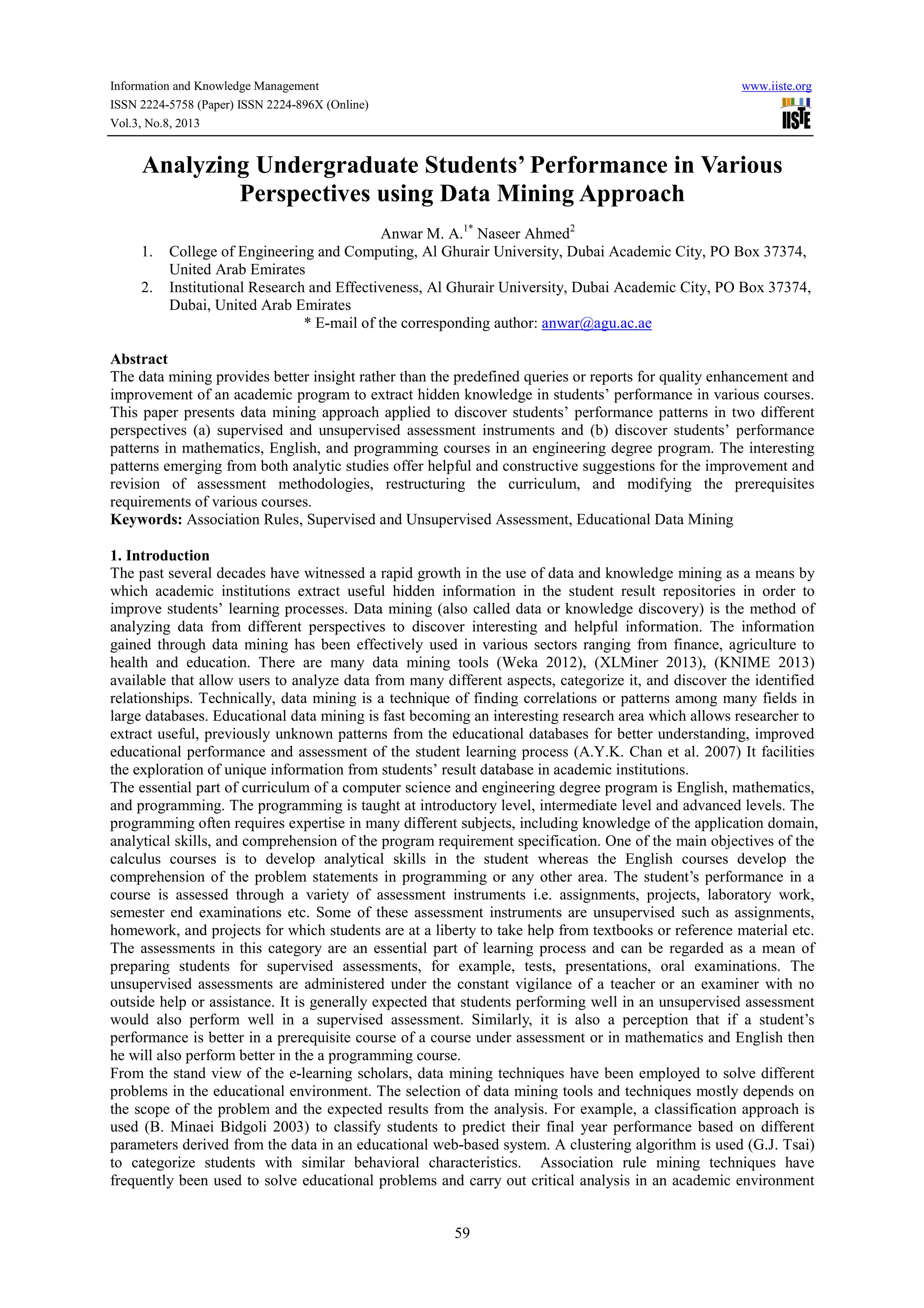 Information and Knowledge Management www.iiste.org
ISSN 2224-5758 (Paper) ISSN 2224-896X (Online)
Vol.3, No.8, 2013
59
Analyzing Undergraduate Students’ Performance in Various
Perspectives using Data Mining Approach
Anwar M. A.1*
Naseer Ahmed2
1. College of Engineering and Computing, Al Ghurair University, Dubai Academic City, PO Box 37374,
United Arab Emirates
2. Institutional Research and Effectiveness, Al Ghurair University, Dubai Academic City, PO Box 37374,
Dubai, United Arab Emirates
* E-mail of the corresponding author: anwar@agu.ac.ae
Abstract
The data mining provides better insight rather than the predefined queries or reports for quality enhancement and
improvement of an academic program to extract hidden knowledge in students’ performance in various courses.
This paper presents data mining approach applied to discover students’ performance patterns in two different
perspectives (a) supervised and unsupervised assessment instruments and (b) discover students’ performance
patterns in mathematics, English, and programming courses in an engineering degree program. The interesting
patterns emerging from both analytic studies offer helpful and constructive suggestions for the improvement and
revision of assessment methodologies, restructuring the curriculum, and modifying the prerequisites
requirements of various courses.
Keywords: Association Rules, Supervised and Unsupervised Assessment, Educational Data Mining
1. Introduction
The past several decades have witnessed a rapid growth in the use of data and knowledge mining as a means by
which academic institutions extract useful hidden information in the student result repositories in order to
improve students’ learning processes. Data mining (also called data or knowledge discovery) is the method of
analyzing data from different perspectives to discover interesting and helpful information. The information
gained through data mining has been effectively used in various sectors ranging from finance, agriculture to
health and education. There are many data mining tools (Weka 2012), (XLMiner 2013), (KNIME 2013)
available that allow users to analyze data from many different aspects, categorize it, and discover the identified
relationships. Technically, data mining is a technique of finding correlations or patterns among many fields in
large databases. Educational data mining is fast becoming an interesting research area which allows researcher to
extract useful, previously unknown patterns from the educational databases for better understanding, improved
educational performance and assessment of the student learning process (A.Y.K. Chan et al. 2007) It facilities
the exploration of unique information from students’ result database in academic institutions.
The essential part of curriculum of a computer science and engineering degree program is English, mathematics,
and programming. The programming is taught at introductory level, intermediate level and advanced levels. The
programming often requires expertise in many different subjects, including knowledge of the application domain,
analytical skills, and comprehension of the program requirement specification. One of the main objectives of the
calculus courses is to develop analytical skills in the student whereas the English courses develop the
comprehension of the problem statements in programming or any other area. The student’s performance in a
course is assessed through a variety of assessment instruments i.e. assignments, projects, laboratory work,
semester end examinations etc. Some of these assessment instruments are unsupervised such as assignments,
homework, and projects for which students are at a liberty to take help from textbooks or reference material etc.
The assessments in this category are an essential part of learning process and can be regarded as a mean of
preparing students for supervised assessments, for example, tests, presentations, oral examinations. The
unsupervised assessments are administered under the constant vigilance of a teacher or an examiner with no
outside help or assistance. It is generally expected that students performing well in an unsupervised assessment
would also perform well in a supervised assessment. Similarly, it is also a perception that if a student’s
performance is better in a prerequisite course of a course under assessment or in mathematics and English then
he will also perform better in the a programming course.
From the stand view of the e-learning scholars, data mining techniques have been employed to solve different
problems in the educational environment. The selection of data mining tools and techniques mostly depends on
the scope of the problem and the expected results from the analysis. For example, a classification approach is
used (B. Minaei Bidgoli 2003) to classify students to predict their final year performance based on different
parameters derived from the data in an educational web-based system. A clustering algorithm is used (G.J. Tsai)
to categorize students with similar behavioral characteristics. Association rule mining techniques have
frequently been used to solve educational problems and carry out critical analysis in an academic environment
 
