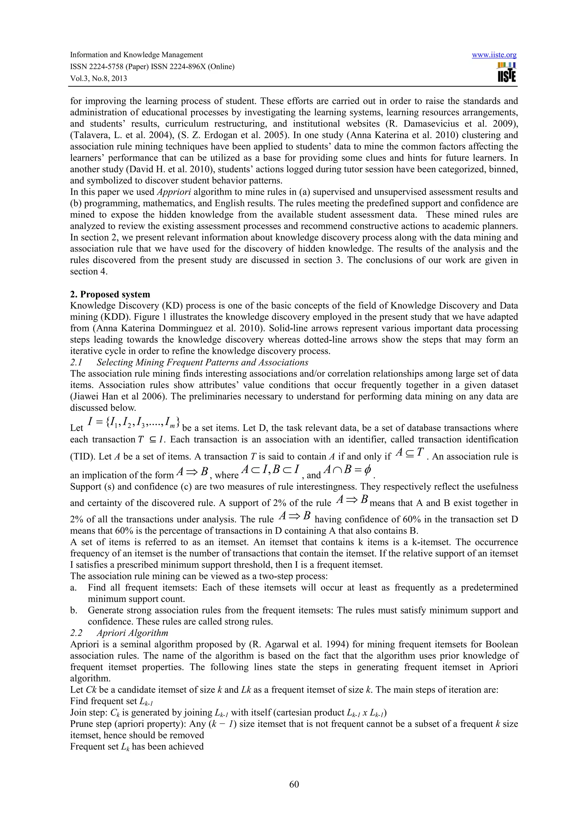 Information and Knowledge Management www.iiste.org
ISSN 2224-5758 (Paper) ISSN 2224-896X (Online)
Vol.3, No.8, 2013
60
for improving the learning process of student. These efforts are carried out in order to raise the standards and
administration of educational processes by investigating the learning systems, learning resources arrangements,
and students’ results, curriculum restructuring, and institutional websites (R. Damasevicius et al. 2009),
(Talavera, L. et al. 2004), (S. Z. Erdogan et al. 2005). In one study (Anna Katerina et al. 2010) clustering and
association rule mining techniques have been applied to students’ data to mine the common factors affecting the
learners’ performance that can be utilized as a base for providing some clues and hints for future learners. In
another study (David H. et al. 2010), students’ actions logged during tutor session have been categorized, binned,
and symbolized to discover student behavior patterns.
In this paper we used Appriori algorithm to mine rules in (a) supervised and unsupervised assessment results and
(b) programming, mathematics, and English results. The rules meeting the predefined support and confidence are
mined to expose the hidden knowledge from the available student assessment data. These mined rules are
analyzed to review the existing assessment processes and recommend constructive actions to academic planners.
In section 2, we present relevant information about knowledge discovery process along with the data mining and
association rule that we have used for the discovery of hidden knowledge. The results of the analysis and the
rules discovered from the present study are discussed in section 3. The conclusions of our work are given in
section 4.
2. Proposed system
Knowledge Discovery (KD) process is one of the basic concepts of the field of Knowledge Discovery and Data
mining (KDD). Figure 1 illustrates the knowledge discovery employed in the present study that we have adapted
from (Anna Katerina Domminguez et al. 2010). Solid-line arrows represent various important data processing
steps leading towards the knowledge discovery whereas dotted-line arrows show the steps that may form an
iterative cycle in order to refine the knowledge discovery process.
2.1 Selecting Mining Frequent Patterns and Associations
The association rule mining finds interesting associations and/or correlation relationships among large set of data
items. Association rules show attributes’ value conditions that occur frequently together in a given dataset
(Jiawei Han et al 2006). The preliminaries necessary to understand for performing data mining on any data are
discussed below.
Let
},....,,,{ 321 mIIIII = be a set items. Let D, the task relevant data, be a set of database transactions where
each transaction ⊆ . Each transaction is an association with an identifier, called transaction identification
(TID). Let A be a set of items. A transaction T is said to contain A if and only if TA ⊆ . An association rule is
an implication of the form BA ⇒ , where
IBIA ⊂⊂ , , and
φ=∩BA .
Support (s) and confidence (c) are two measures of rule interestingness. They respectively reflect the usefulness
and certainty of the discovered rule. A support of 2% of the rule BA ⇒ means that A and B exist together in
2% of all the transactions under analysis. The rule BA ⇒ having confidence of 60% in the transaction set D
means that 60% is the percentage of transactions in D containing A that also contains B.
A set of items is referred to as an itemset. An itemset that contains k items is a k-itemset. The occurrence
frequency of an itemset is the number of transactions that contain the itemset. If the relative support of an itemset
I satisfies a prescribed minimum support threshold, then I is a frequent itemset.
The association rule mining can be viewed as a two-step process:
a. Find all frequent itemsets: Each of these itemsets will occur at least as frequently as a predetermined
minimum support count.
b. Generate strong association rules from the frequent itemsets: The rules must satisfy minimum support and
confidence. These rules are called strong rules.
2.2 Apriori Algorithm
Apriori is a seminal algorithm proposed by (R. Agarwal et al. 1994) for mining frequent itemsets for Boolean
association rules. The name of the algorithm is based on the fact that the algorithm uses prior knowledge of
frequent itemset properties. The following lines state the steps in generating frequent itemset in Apriori
algorithm.
Let Ck be a candidate itemset of size k and Lk as a frequent itemset of size k. The main steps of iteration are:
Find frequent set Lk-1
Join step: Ck is generated by joining Lk-1 with itself (cartesian product Lk-1 x Lk-1)
Prune step (apriori property): Any (k − 1) size itemset that is not frequent cannot be a subset of a frequent k size
itemset, hence should be removed
Frequent set Lk has been achieved
 