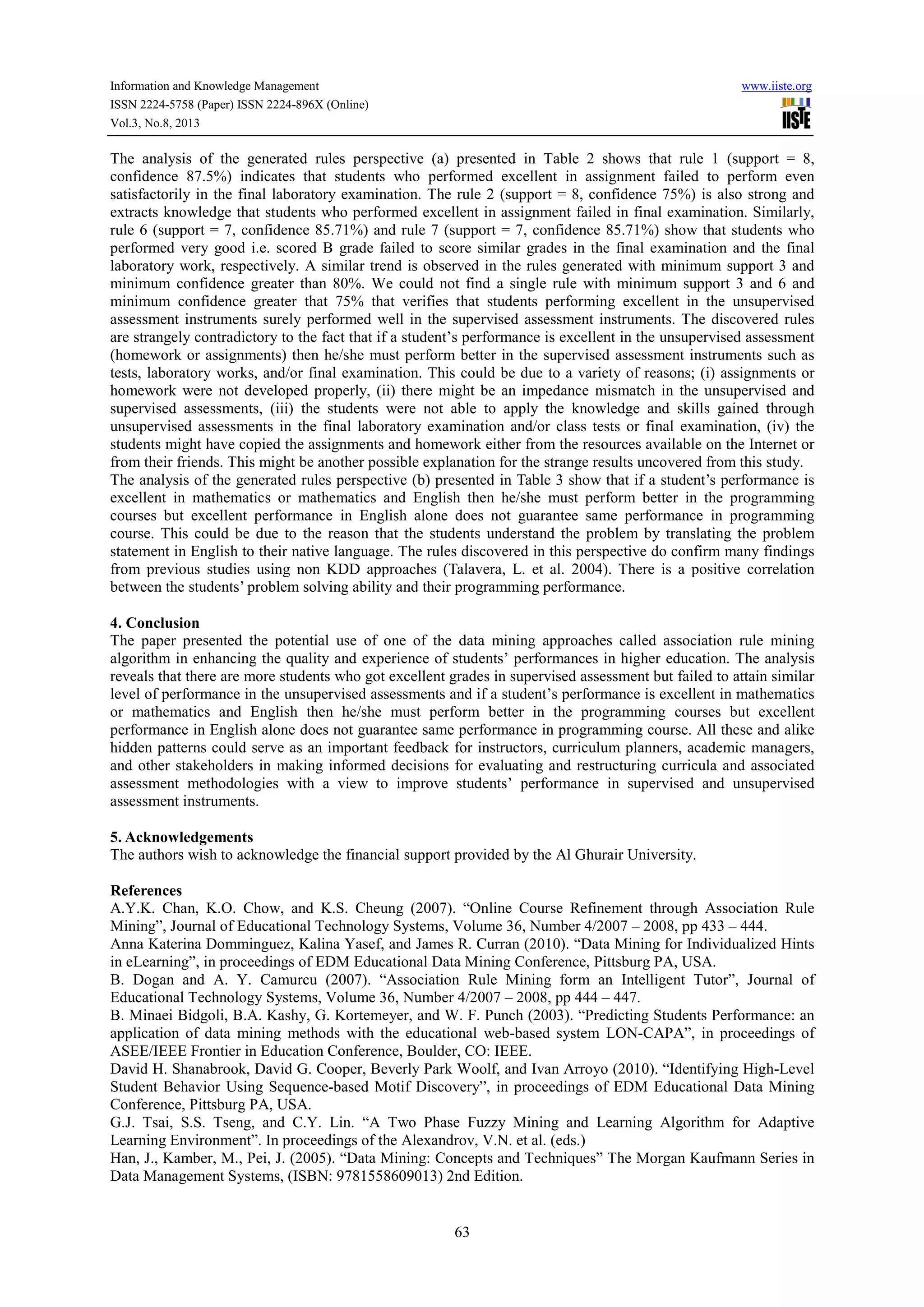 Information and Knowledge Management www.iiste.org
ISSN 2224-5758 (Paper) ISSN 2224-896X (Online)
Vol.3, No.8, 2013
63
The analysis of the generated rules perspective (a) presented in Table 2 shows that rule 1 (support = 8,
confidence 87.5%) indicates that students who performed excellent in assignment failed to perform even
satisfactorily in the final laboratory examination. The rule 2 (support = 8, confidence 75%) is also strong and
extracts knowledge that students who performed excellent in assignment failed in final examination. Similarly,
rule 6 (support = 7, confidence 85.71%) and rule 7 (support = 7, confidence 85.71%) show that students who
performed very good i.e. scored B grade failed to score similar grades in the final examination and the final
laboratory work, respectively. A similar trend is observed in the rules generated with minimum support 3 and
minimum confidence greater than 80%. We could not find a single rule with minimum support 3 and 6 and
minimum confidence greater that 75% that verifies that students performing excellent in the unsupervised
assessment instruments surely performed well in the supervised assessment instruments. The discovered rules
are strangely contradictory to the fact that if a student’s performance is excellent in the unsupervised assessment
(homework or assignments) then he/she must perform better in the supervised assessment instruments such as
tests, laboratory works, and/or final examination. This could be due to a variety of reasons; (i) assignments or
homework were not developed properly, (ii) there might be an impedance mismatch in the unsupervised and
supervised assessments, (iii) the students were not able to apply the knowledge and skills gained through
unsupervised assessments in the final laboratory examination and/or class tests or final examination, (iv) the
students might have copied the assignments and homework either from the resources available on the Internet or
from their friends. This might be another possible explanation for the strange results uncovered from this study.
The analysis of the generated rules perspective (b) presented in Table 3 show that if a student’s performance is
excellent in mathematics or mathematics and English then he/she must perform better in the programming
courses but excellent performance in English alone does not guarantee same performance in programming
course. This could be due to the reason that the students understand the problem by translating the problem
statement in English to their native language. The rules discovered in this perspective do confirm many findings
from previous studies using non KDD approaches (Talavera, L. et al. 2004). There is a positive correlation
between the students’ problem solving ability and their programming performance.
4. Conclusion
The paper presented the potential use of one of the data mining approaches called association rule mining
algorithm in enhancing the quality and experience of students’ performances in higher education. The analysis
reveals that there are more students who got excellent grades in supervised assessment but failed to attain similar
level of performance in the unsupervised assessments and if a student’s performance is excellent in mathematics
or mathematics and English then he/she must perform better in the programming courses but excellent
performance in English alone does not guarantee same performance in programming course. All these and alike
hidden patterns could serve as an important feedback for instructors, curriculum planners, academic managers,
and other stakeholders in making informed decisions for evaluating and restructuring curricula and associated
assessment methodologies with a view to improve students’ performance in supervised and unsupervised
assessment instruments.
5. Acknowledgements
The authors wish to acknowledge the financial support provided by the Al Ghurair University.
References
A.Y.K. Chan, K.O. Chow, and K.S. Cheung (2007). “Online Course Refinement through Association Rule
Mining”, Journal of Educational Technology Systems, Volume 36, Number 4/2007 – 2008, pp 433 – 444.
Anna Katerina Domminguez, Kalina Yasef, and James R. Curran (2010). “Data Mining for Individualized Hints
in eLearning”, in proceedings of EDM Educational Data Mining Conference, Pittsburg PA, USA.
B. Dogan and A. Y. Camurcu (2007). “Association Rule Mining form an Intelligent Tutor”, Journal of
Educational Technology Systems, Volume 36, Number 4/2007 – 2008, pp 444 – 447.
B. Minaei Bidgoli, B.A. Kashy, G. Kortemeyer, and W. F. Punch (2003). “Predicting Students Performance: an
application of data mining methods with the educational web-based system LON-CAPA”, in proceedings of
ASEE/IEEE Frontier in Education Conference, Boulder, CO: IEEE.
David H. Shanabrook, David G. Cooper, Beverly Park Woolf, and Ivan Arroyo (2010). “Identifying High-Level
Student Behavior Using Sequence-based Motif Discovery”, in proceedings of EDM Educational Data Mining
Conference, Pittsburg PA, USA.
G.J. Tsai, S.S. Tseng, and C.Y. Lin. “A Two Phase Fuzzy Mining and Learning Algorithm for Adaptive
Learning Environment”. In proceedings of the Alexandrov, V.N. et al. (eds.)
Han, J., Kamber, M., Pei, J. (2005). “Data Mining: Concepts and Techniques” The Morgan Kaufmann Series in
Data Management Systems, (ISBN: 9781558609013) 2nd Edition.
 