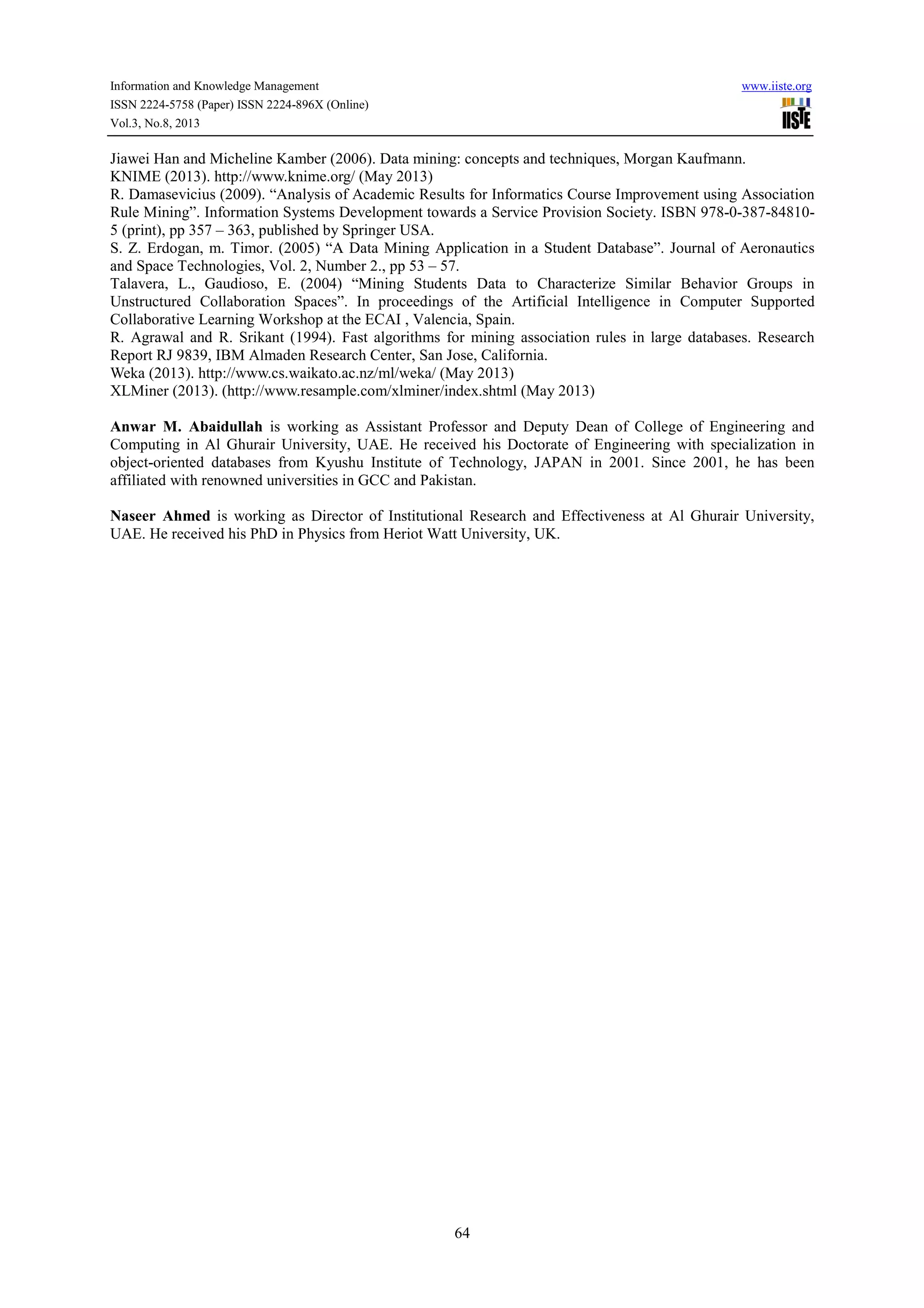 Information and Knowledge Management www.iiste.org
ISSN 2224-5758 (Paper) ISSN 2224-896X (Online)
Vol.3, No.8, 2013
64
Jiawei Han and Micheline Kamber (2006). Data mining: concepts and techniques, Morgan Kaufmann.
KNIME (2013). http://www.knime.org/ (May 2013)
R. Damasevicius (2009). “Analysis of Academic Results for Informatics Course Improvement using Association
Rule Mining”. Information Systems Development towards a Service Provision Society. ISBN 978-0-387-84810-
5 (print), pp 357 – 363, published by Springer USA.
S. Z. Erdogan, m. Timor. (2005) “A Data Mining Application in a Student Database”. Journal of Aeronautics
and Space Technologies, Vol. 2, Number 2., pp 53 – 57.
Talavera, L., Gaudioso, E. (2004) “Mining Students Data to Characterize Similar Behavior Groups in
Unstructured Collaboration Spaces”. In proceedings of the Artificial Intelligence in Computer Supported
Collaborative Learning Workshop at the ECAI , Valencia, Spain.
R. Agrawal and R. Srikant (1994). Fast algorithms for mining association rules in large databases. Research
Report RJ 9839, IBM Almaden Research Center, San Jose, California.
Weka (2013). http://www.cs.waikato.ac.nz/ml/weka/ (May 2013)
XLMiner (2013). (http://www.resample.com/xlminer/index.shtml (May 2013)
Anwar M. Abaidullah is working as Assistant Professor and Deputy Dean of College of Engineering and
Computing in Al Ghurair University, UAE. He received his Doctorate of Engineering with specialization in
object-oriented databases from Kyushu Institute of Technology, JAPAN in 2001. Since 2001, he has been
affiliated with renowned universities in GCC and Pakistan.
Naseer Ahmed is working as Director of Institutional Research and Effectiveness at Al Ghurair University,
UAE. He received his PhD in Physics from Heriot Watt University, UK.
 