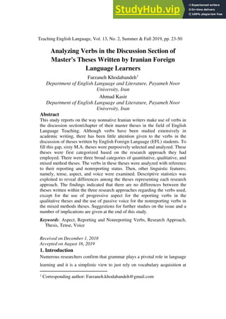 Teaching English Language, Vol. 13, No. 2, Summer & Fall 2019, pp. 23-50
Analyzing Verbs in the Discussion Section of
Master's Theses Written by Iranian Foreign
Language Learners
Farzaneh Khodabandeh1
Department of English Language and Literature, Payameh Noor
University, Iran
Ahmad Kasir
Department of English Language and Literature, Payameh Noor
University, Iran
Abstract
This study reports on the way nonnative Iranian writers make use of verbs in
the discussion section/chapter of their master theses in the field of English
Language Teaching. Although verbs have been studied extensively in
academic writing, there has been little attention given to the verbs in the
discussion of theses written by English Foreign Language (EFL) students. To
fill this gap, sixty M.A. theses were purposively selected and analyzed. These
theses were first categorized based on the research approach they had
employed. There were three broad categories of quantitative, qualitative, and
mixed method theses. The verbs in these theses were analyzed with reference
to their reporting and nonreporting status. Then, other linguistic features;
namely, tense, aspect, and voice were examined. Descriptive statistics was
exploited to reveal differences among the theses representing each research
approach. The findings indicated that there are no differences between the
theses written within the three research approaches regarding the verbs used,
except for the use of progressive aspect for the reporting verbs in the
qualitative theses and the use of passive voice for the nonreporting verbs in
the mixed methods theses. Suggestions for further studies on the issue and a
number of implications are given at the end of this study.
Keywords: Aspect, Reporting and Nonreporting Verbs, Research Approach,
Thesis, Tense, Voice
Received on December 1, 2018
Accepted on August 16, 2019
1. Introduction
Numerous researchers confirm that grammar plays a pivotal role in language
learning and it is a simplistic view to just rely on vocabulary acquisition at
1
Corresponding author: Farzaneh.khodabandeh@gmail.com
 
