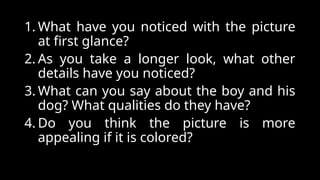 1. What have you noticed with the picture
at first glance?
2. As you take a longer look, what other
details have you noticed?
3. What can you say about the boy and his
dog? What qualities do they have?
4. Do you think the picture is more
appealing if it is colored?
 