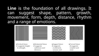 Line is the foundation of all drawings. It
can suggest shape, pattern, growth,
movement, form, depth, distance, rhythm
and a range of emotions.
 