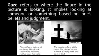 Gaze refers to where the figure in the
picture is looking. It implies looking at
someone or something based on one’s
beliefs and judgment.
 