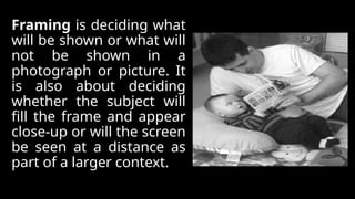 Framing is deciding what
will be shown or what will
not be shown in a
photograph or picture. It
is also about deciding
whether the subject will
fill the frame and appear
close-up or will the screen
be seen at a distance as
part of a larger context.
 