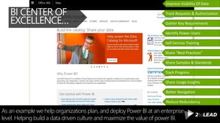 As an example we help organizations plan, and deploy Power BI at an enterprise
level. Helping build a data driven culture and maximize the value of power BI.
BI CENTER OF
EXCELLENCE… Gather Key Requirements
Identify Power Users
Self-Service Training
Share “Best Practices”
Share Samples & Standards
Track Progress
Share Usage Insights
Track Requests & Authorization
Improve Visibility Of Data
Reduce Redundancy
Better Navigation
 