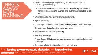 From licensing, governance, security, distribution and deeper dives into
performance there is more that you should investigate and learn.
THERE IS
ALWAYS
MORE
PLANNING…
 Power BI fit and purpose planning (in your enterprise BI
technology landscape).
 SSRS and Power BI both focus on the delivery experience
for BI. It also impacts analyze and authoring (desktop, Excel,
etc.)
 External users and external sharing planning.
 Export planning.
 Content pack, solution templates, and organizational planning.
 On-premises data planning (gateway, etc.).
 Integration and embed planning.
 Mobility planning.
 IT Led: Seeded Dashboards, Workspaces, connections & content
planning.
 Security and distribution planning… etc. etc. etc.
 