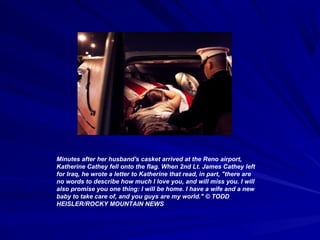 Minutes after her husband's casket arrived at the Reno airport,
Katherine Cathey fell onto the flag. When 2nd Lt. James Cathey left
for Iraq, he wrote a letter to Katherine that read, in part, "there are
no words to describe how much I love you, and will miss you. I will
also promise you one thing: I will be home. I have a wife and a new
baby to take care of, and you guys are my world." © TODD
HEISLER/ROCKY MOUNTAIN NEWS
 