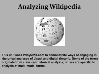 Analyzing Wikipedia
This unit uses Wikipedia.com to demonstrate ways of engaging in
rhetorical analyses of visual and digital rhetoric. Some of the terms
originate from classical rhetorical analysis; others are specific to
analysis of multi-modal forms.
 