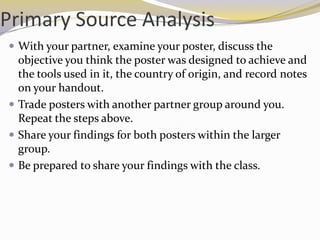 Primary Source Analysis
 With your partner, examine your poster, discuss the
  objective you think the poster was designed to achieve and
  the tools used in it, the country of origin, and record notes
  on your handout.
 Trade posters with another partner group around you.
  Repeat the steps above.
 Share your findings for both posters within the larger
  group.
 Be prepared to share your findings with the class.
 