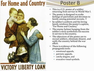 Poster B
 This is a U.S. poster of a soldier
  returning from service in World War I.
 The poster is designed to evoke
  feelings of patriotism and devotion to
  family among potential recruits. T
 he soldier’s uniform and his loving
  family reinforce the poster’s caption,
  “For Home and Country.”
 The enemy helmet hanging from the
  soldier’s neck symbolizes his success
  in service to his country.
 The objectives of the poster are to
  recruit soldiers, eliminate dissent, and
  unify the country behind the war
  effort.
 There is evidence of the following
  propaganda tools:
       emotional appeals,
       patriotic appeals,
       catchy slogans, and
       evocative visual symbols.
 