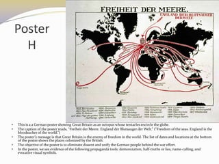 Poster
      H




   This is a a German poster showing Great Britain as an octopus whose tentacles encircle the globe.
   The caption of the poster reads, “Freiheit der Meere. England der Blutsauger der Welt.” (“Freedom of the seas. England is the
    bloodsucker of the world.”)
   The poster’s message is that Great Britain is the enemy of freedom in the world. The list of dates and locations at the bottom
    of the poster shows the places colonized by the British.
   The objective of the poster is to eliminate dissent and unify the German people behind the war effort.
   In the poster, we see evidence of the following propaganda tools: demonization, half-truths or lies, name-calling, and
    evocative visual symbols.
 