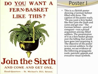 Poster I
 This is a a British poster
  showing a German helmet
  filled with ferns. The
  caption of the poster reads,
  “Do you want a fern basket
  like this? Join the Sixth and
  come and get one.” The
  German helmet—proof of
  conquest—was a prized
  acquisition among Allied
  soldiers. The presentation
  of it as a fern basket glosses
  over the killing that would
  have gone into acquiring it.
  The objective of the poster
  is to recruit soldiers. In the
  poster, we see evidence of
  the following propaganda
  tools: patriotic appeals and
  evocative visual symbols.
 