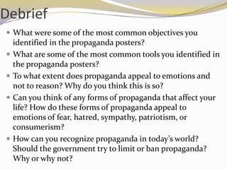 Debrief
 What were some of the most common objectives you
    identified in the propaganda posters?
   What are some of the most common tools you identified in
    the propaganda posters?
   To what extent does propaganda appeal to emotions and
    not to reason? Why do you think this is so?
   Can you think of any forms of propaganda that affect your
    life? How do these forms of propaganda appeal to
    emotions of fear, hatred, sympathy, patriotism, or
    consumerism?
   How can you recognize propaganda in today’s world?
    Should the government try to limit or ban propaganda?
    Why or why not?
 
