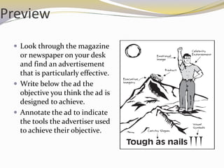 Preview
  Look through the magazine
   or newspaper on your desk
   and find an advertisement
   that is particularly effective.
  Write below the ad the
   objective you think the ad is
   designed to achieve.
  Annotate the ad to indicate
   the tools the advertiser used
   to achieve their objective.
 
